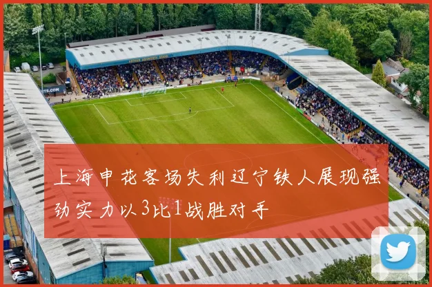 上海申花客场失利辽宁铁人展现强劲实力以3比1战胜对手