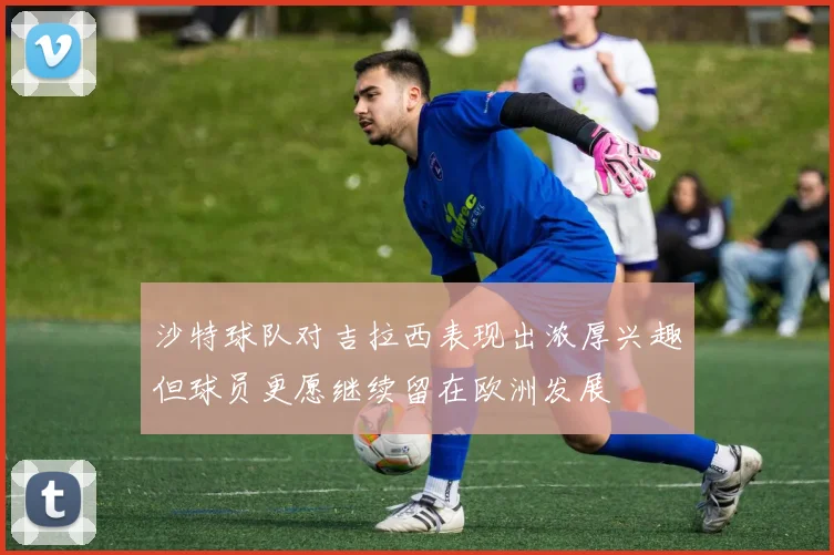 沙特球队对吉拉西表现出浓厚兴趣但球员更愿继续留在欧洲发展