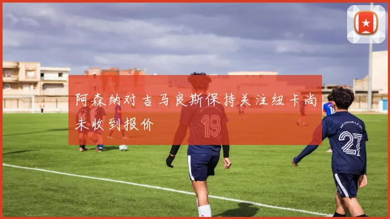 阿森纳对吉马良斯保持关注纽卡尚未收到报价