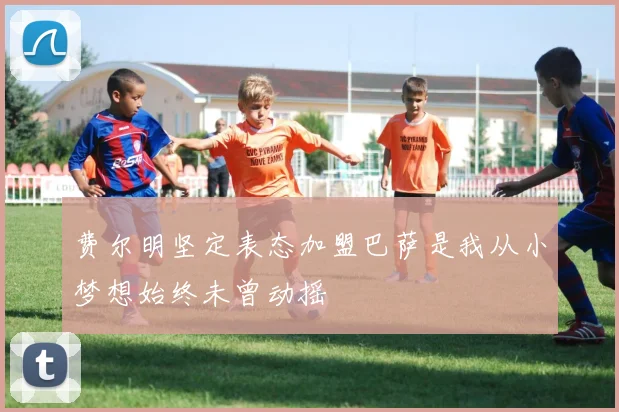 费尔明坚定表态加盟巴萨是我从小梦想始终未曾动摇