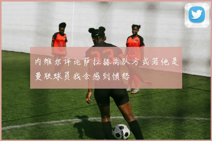 内维尔评论萨拉赫离队方式若他是曼联球员我会感到愤怒