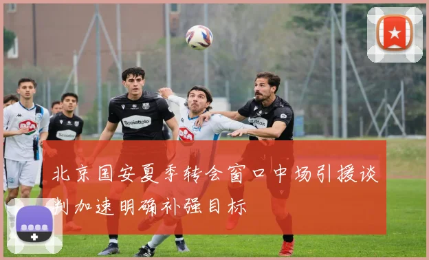 北京国安夏季转会窗口中场引援谈判加速明确补强目标