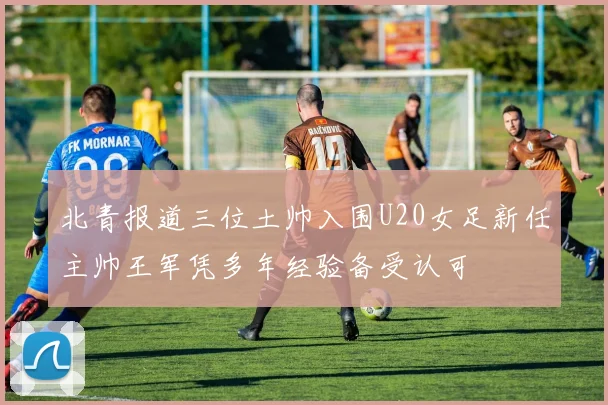 北青报道三位土帅入围U20女足新任主帅王军凭多年经验备受认可