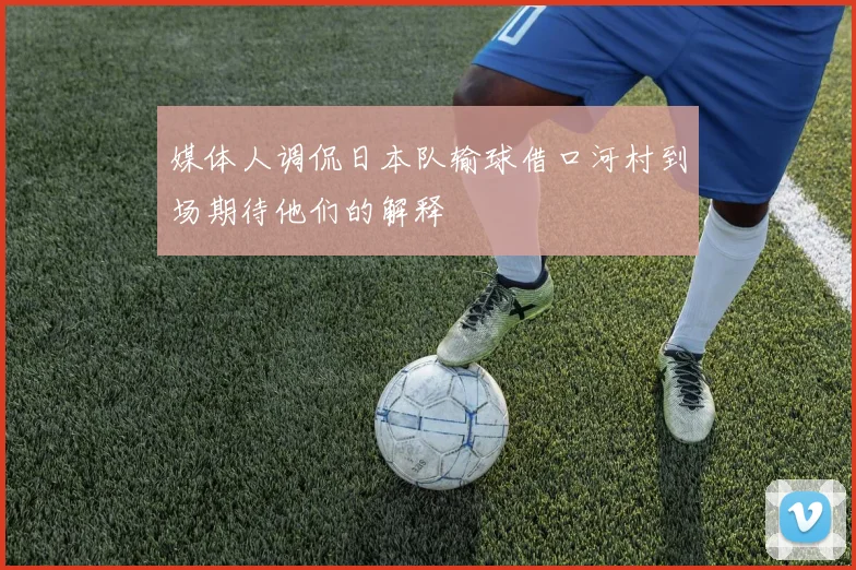 媒体人调侃日本队输球借口河村到场期待他们的解释