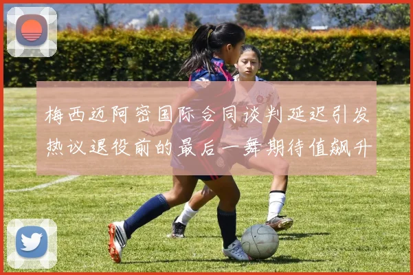 梅西迈阿密国际合同谈判延迟引发热议退役前的最后一舞期待值飙升