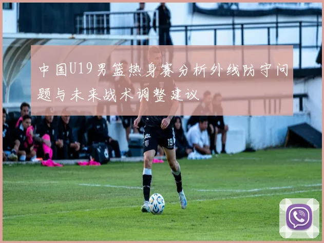 中国U19男篮热身赛分析外线防守问题与未来战术调整建议