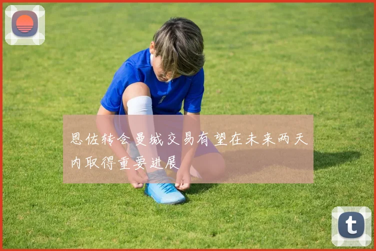 恩佐转会曼城交易有望在未来两天内取得重要进展