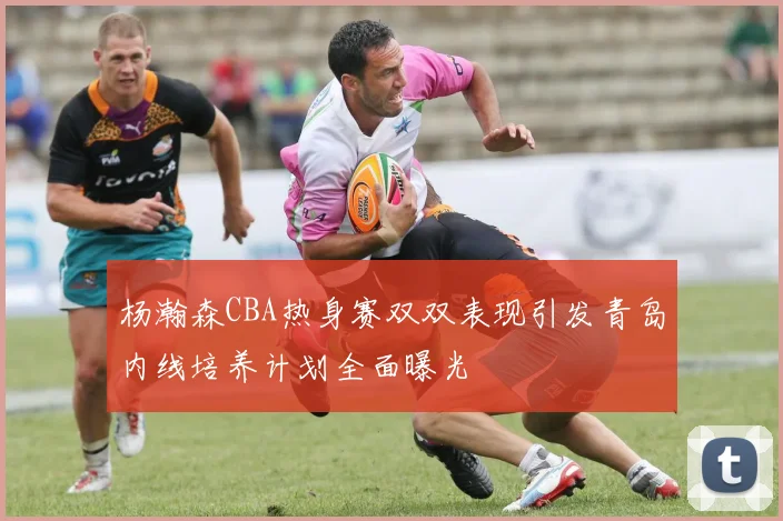 杨瀚森CBA热身赛双双表现引发青岛内线培养计划全面曝光