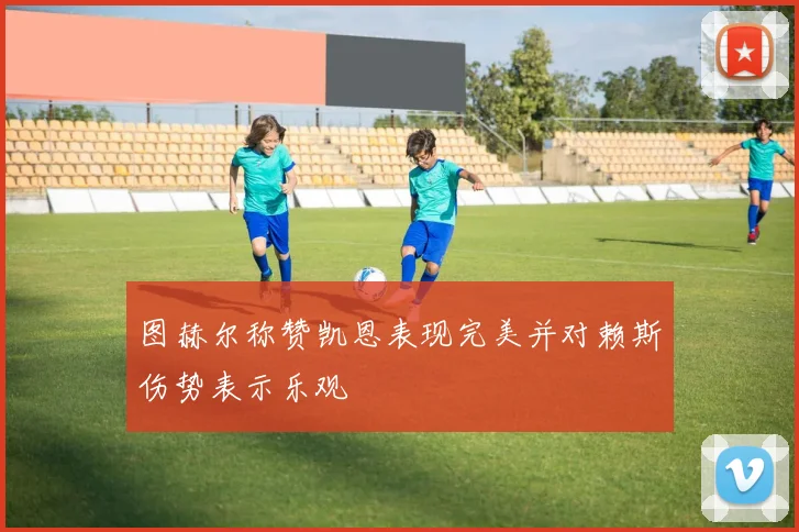 图赫尔称赞凯恩表现完美并对赖斯伤势表示乐观