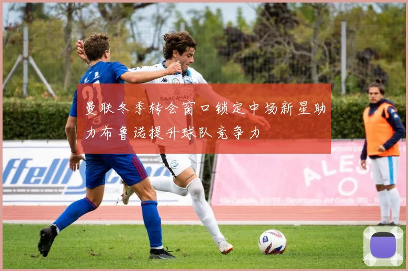 曼联冬季转会窗口锁定中场新星助力布鲁诺提升球队竞争力