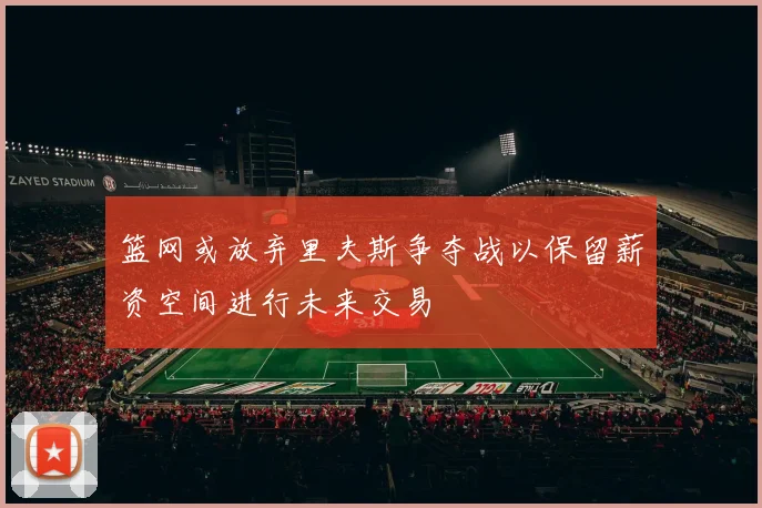 篮网或放弃里夫斯争夺战以保留薪资空间进行未来交易