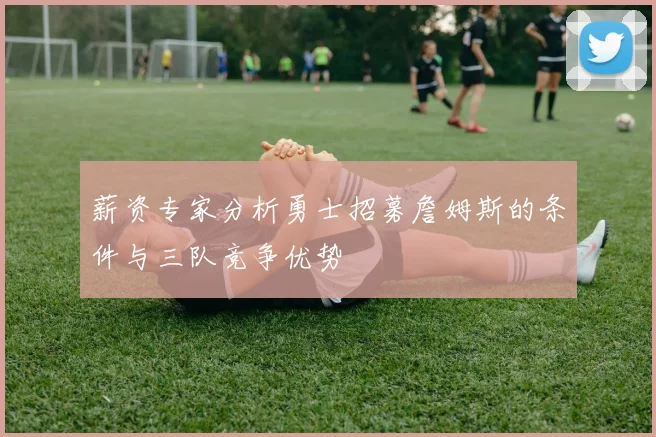 薪资专家分析勇士招募詹姆斯的条件与三队竞争优势