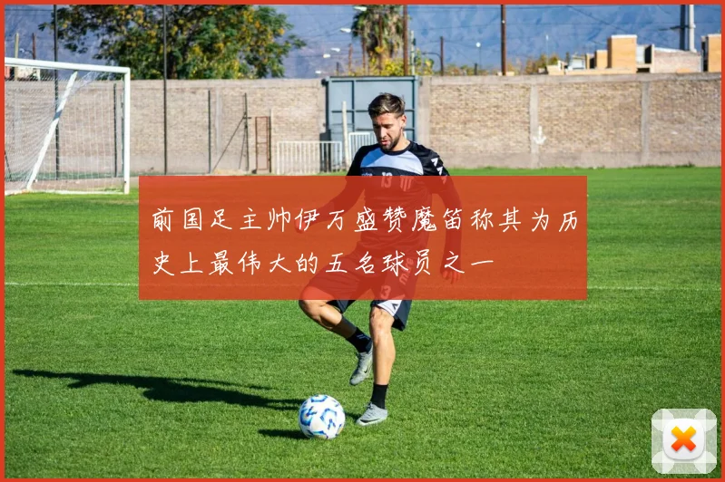 前国足主帅伊万盛赞魔笛称其为历史上最伟大的五名球员之一