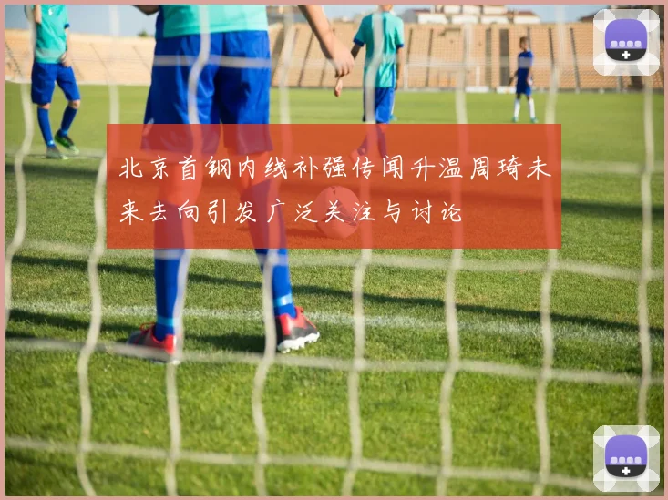北京首钢内线补强传闻升温周琦未来去向引发广泛关注与讨论