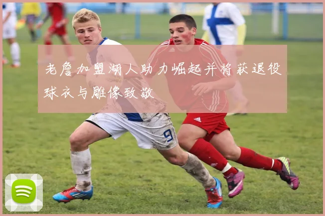 老詹加盟湖人助力崛起并将获退役球衣与雕像致敬