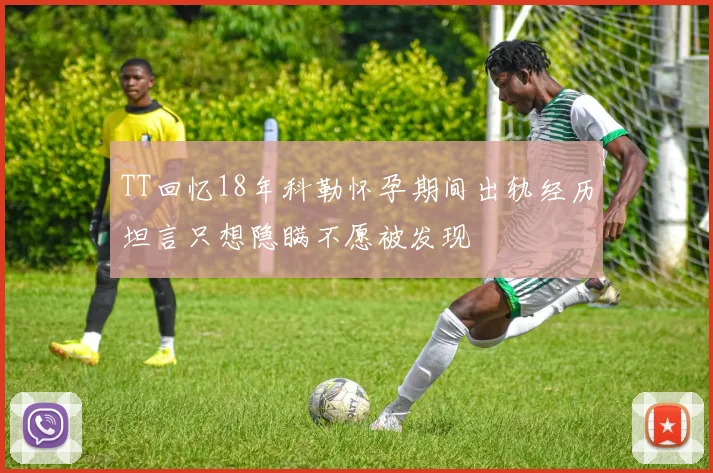 TT回忆18年科勒怀孕期间出轨经历坦言只想隐瞒不愿被发现