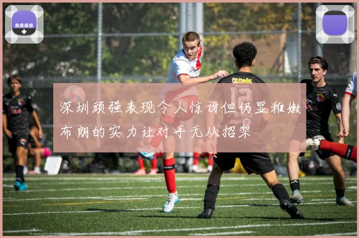 深圳顽强表现令人惊讶但仍显稚嫩布朗的实力让对手无从招架