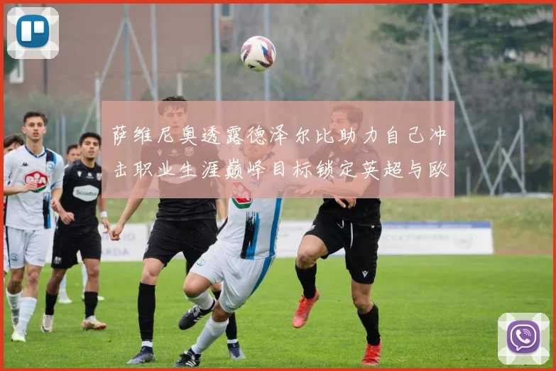 萨维尼奥透露德泽尔比助力自己冲击职业生涯巅峰目标锁定英超与欧冠荣耀