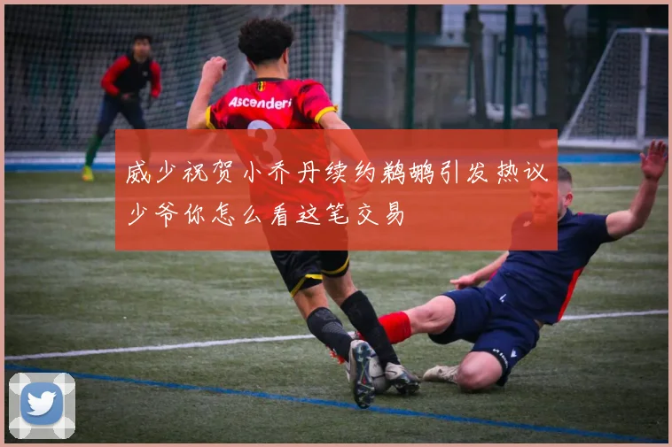 威少祝贺小乔丹续约鹈鹕引发热议少爷你怎么看这笔交易