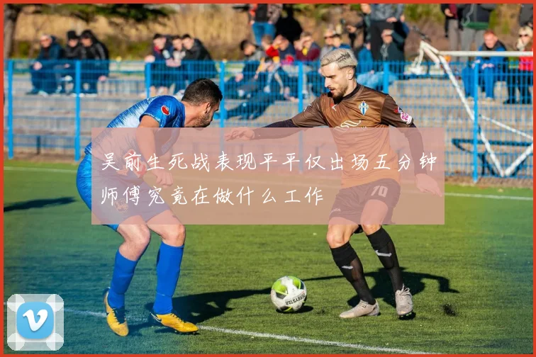 吴前生死战表现平平仅出场五分钟师傅究竟在做什么工作