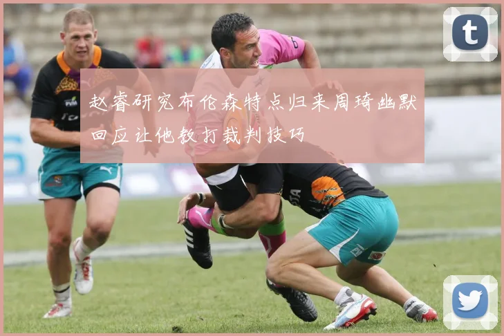 赵睿研究布伦森特点归来周琦幽默回应让他教打裁判技巧