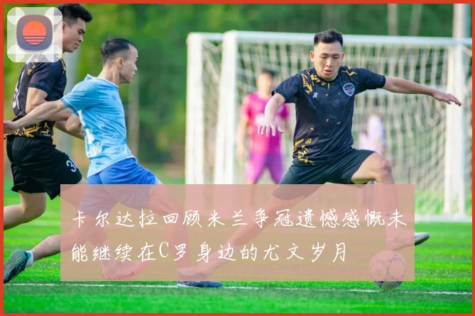 卡尔达拉回顾米兰争冠遗憾感慨未能继续在C罗身边的尤文岁月