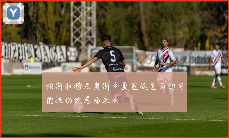 帕斯和穆尼奥斯今夏重返皇马的可能性仍然悬而未决