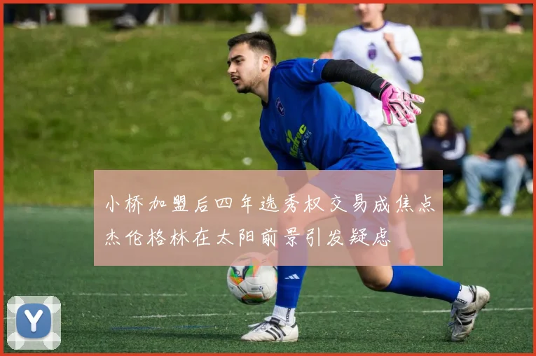 小桥加盟后四年选秀权交易成焦点杰伦格林在太阳前景引发疑虑