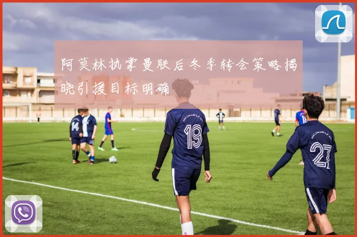 阿莫林执掌曼联后冬季转会策略揭晓引援目标明确