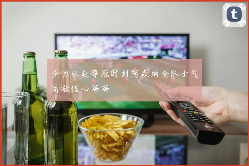 全力以赴争冠时刻阿森纳全队士气高涨信心满满