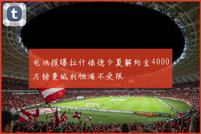 电讯报曝拉什福德今夏解约金4000万镑曼城利物浦不受限