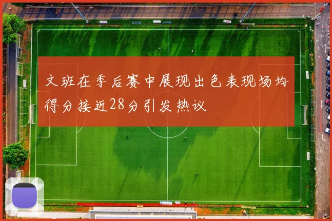 文班在季后赛中展现出色表现场均得分接近28分引发热议