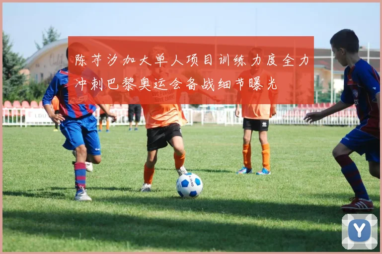陈芋汐加大单人项目训练力度全力冲刺巴黎奥运会备战细节曝光