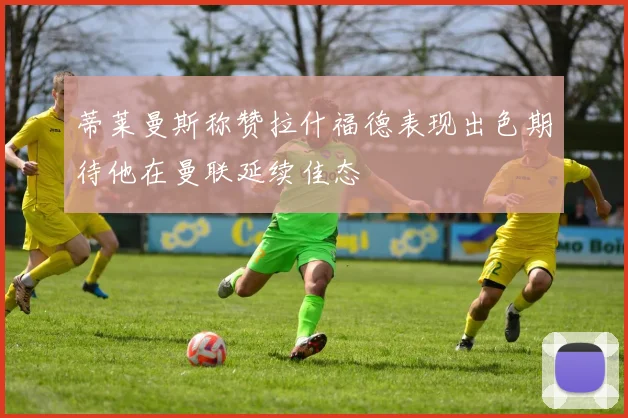 蒂莱曼斯称赞拉什福德表现出色期待他在曼联延续佳态