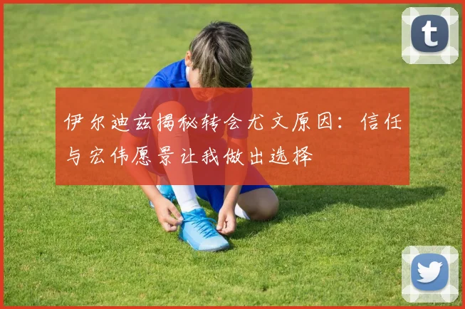 伊尔迪兹揭秘转会尤文原因：信任与宏伟愿景让我做出选择