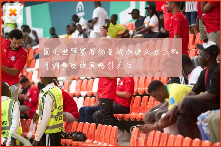 国足世预赛客场备战加速久尔杰维奇调整防线策略引关注